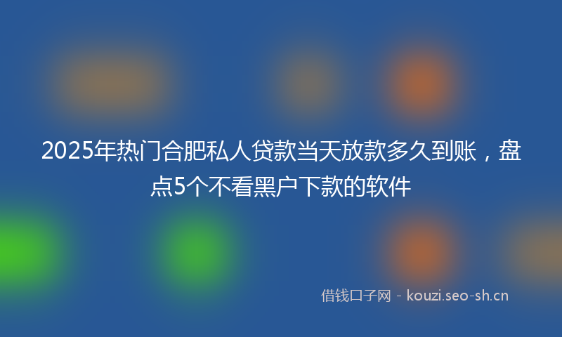 2025年热门合肥私人贷款当天放款多久到账，盘点5个不看黑户下款的软件