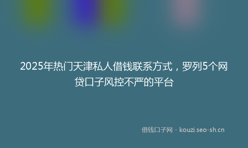2025年热门天津私人借钱联系方式,罗列5个网贷口子风控不严的平台