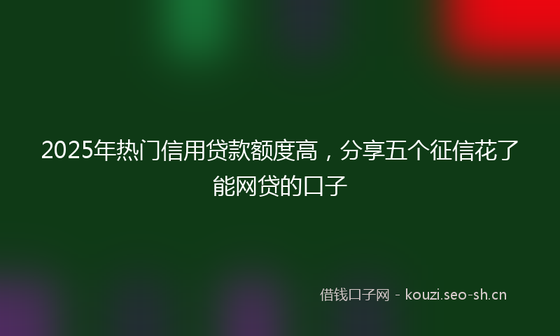 2025年热门信用贷款额度高，分享五个征信花了能网贷的口子