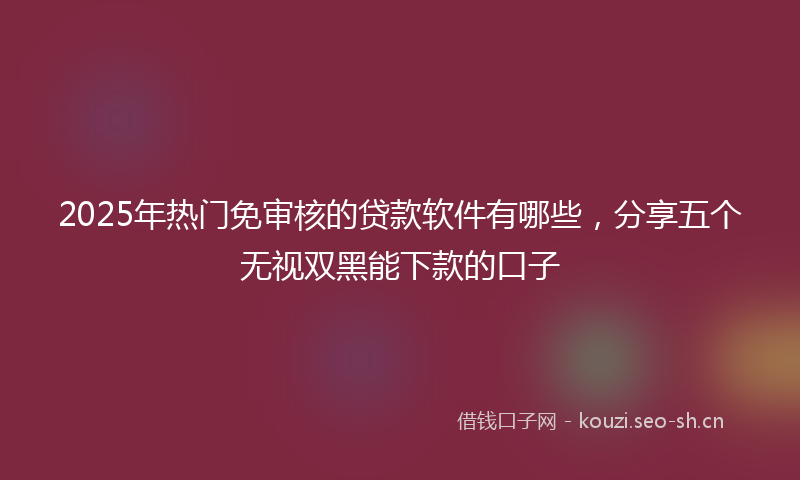 2025年热门免审核的贷款软件有哪些，分享五个无视双黑能下款的口子