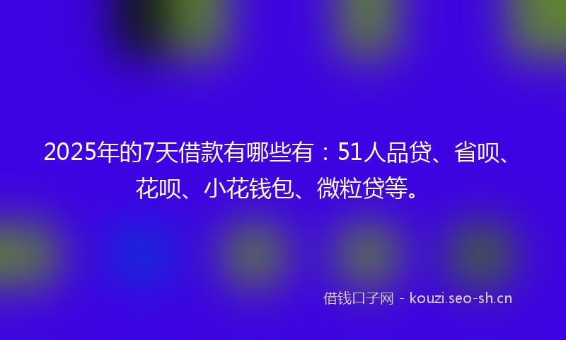 2025年的7天借款有哪些有：51人品贷、省呗、花呗、小花钱包、微粒贷等。