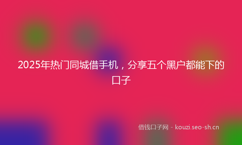 2025年热门同城借手机，分享五个黑户都能下的口子