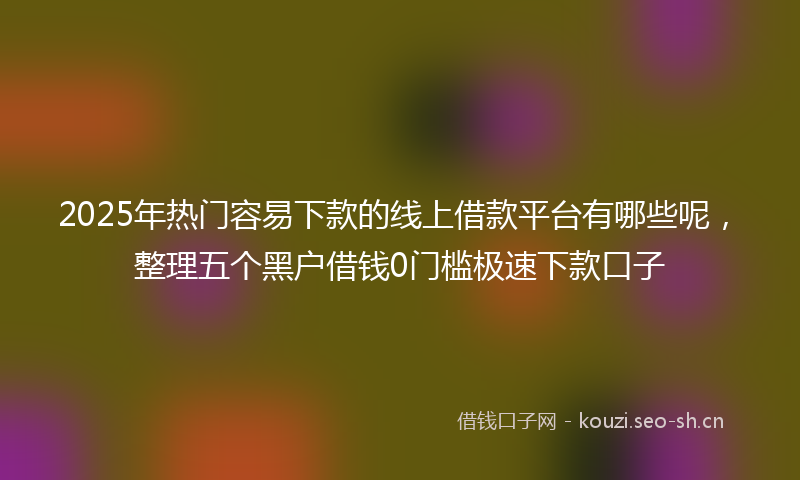 2025年热门容易下款的线上借款平台有哪些呢，整理五个黑户借钱0门槛极速下款口子