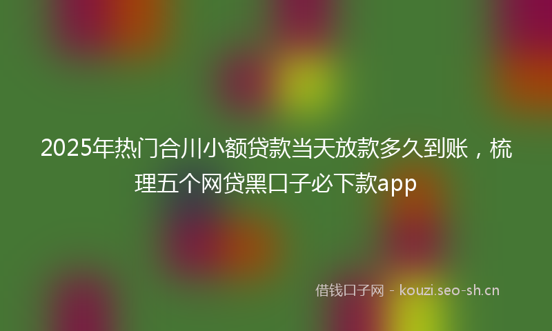 2025年热门合川小额贷款当天放款多久到账，梳理五个网贷黑口子必下款app