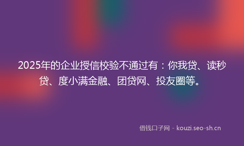 2025年的企业授信校验不通过有：你我贷、读秒贷、度小满金融、团贷网、投友圈等。