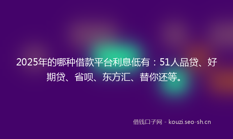 2025年的哪种借款平台利息低有：51人品贷、好期贷、省呗、东方汇、替你还等。