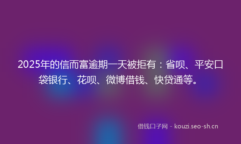 2025年的信而富逾期一天被拒有：省呗、平安口袋银行、花呗、微博借钱、快贷通等。