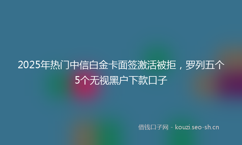 2025年热门中信白金卡面签激活被拒，罗列五个5个无视黑户下款口子