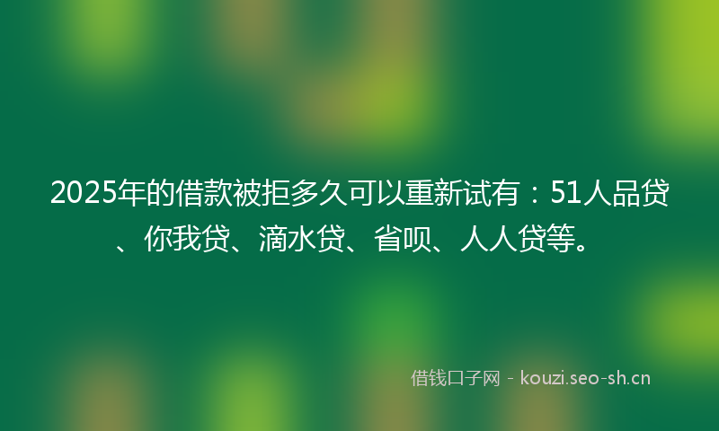 2025年的借款被拒多久可以重新试有：51人品贷、你我贷、滴水贷、省呗、人人贷等。