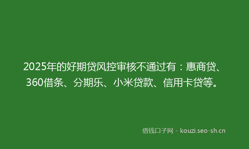 2025年的好期贷风控审核不通过有：惠商贷、360借条、分期乐、小米贷款、信用卡贷等。