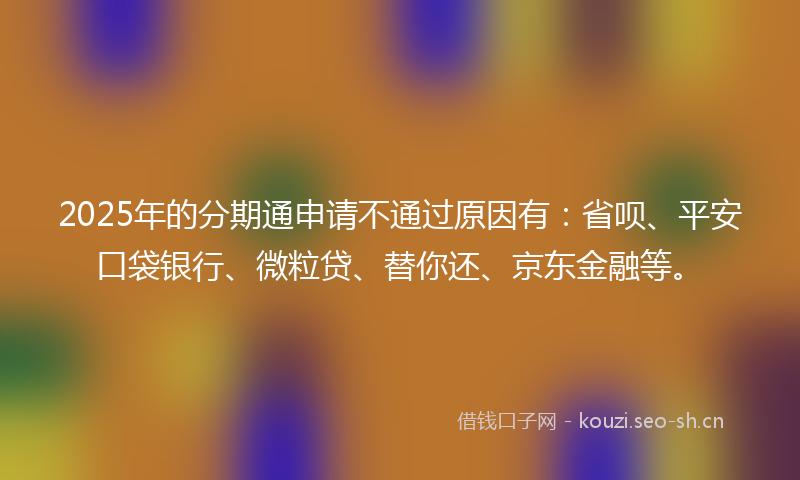 2025年的分期通申请不通过原因有：省呗、平安口袋银行、微粒贷、替你还、京东金融等。