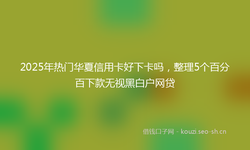 2025年热门华夏信用卡好下卡吗，整理5个百分百下款无视黑白户网贷
