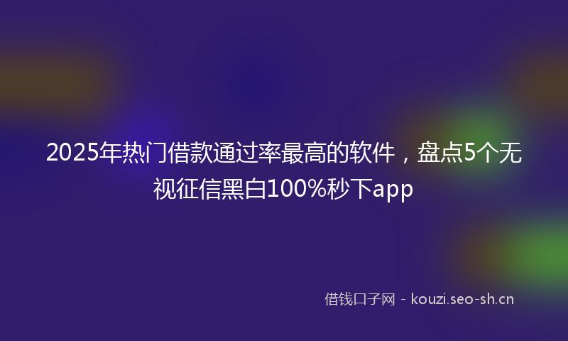 2025年热门借款通过率最高的软件，盘点5个无视征信黑白100%秒下app