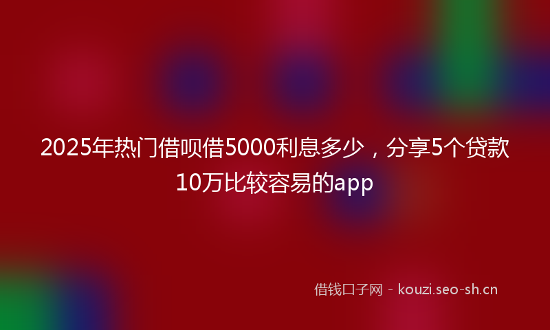 2025年热门借呗借5000利息多少，分享5个贷款10万比较容易的app