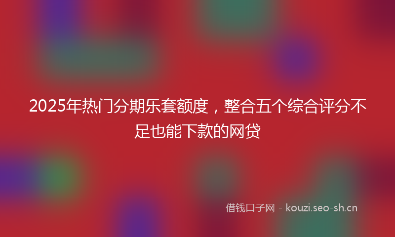 2025年热门分期乐套额度，整合五个综合评分不足也能下款的网贷