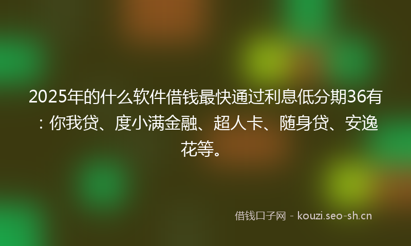 2025年的什么软件借钱最快通过利息低分期36有：你我贷、度小满金融、超人卡、随身贷、安逸花等。