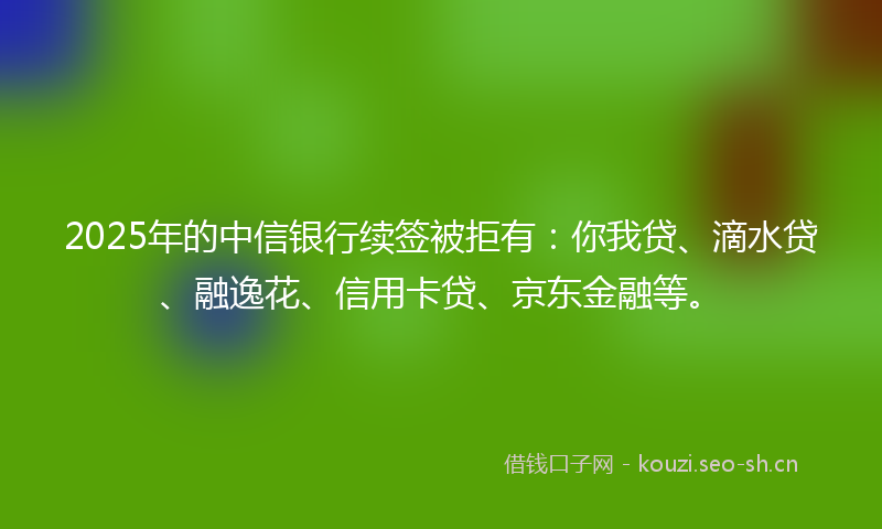 2025年的中信银行续签被拒有：你我贷、滴水贷、融逸花、信用卡贷、京东金融等。