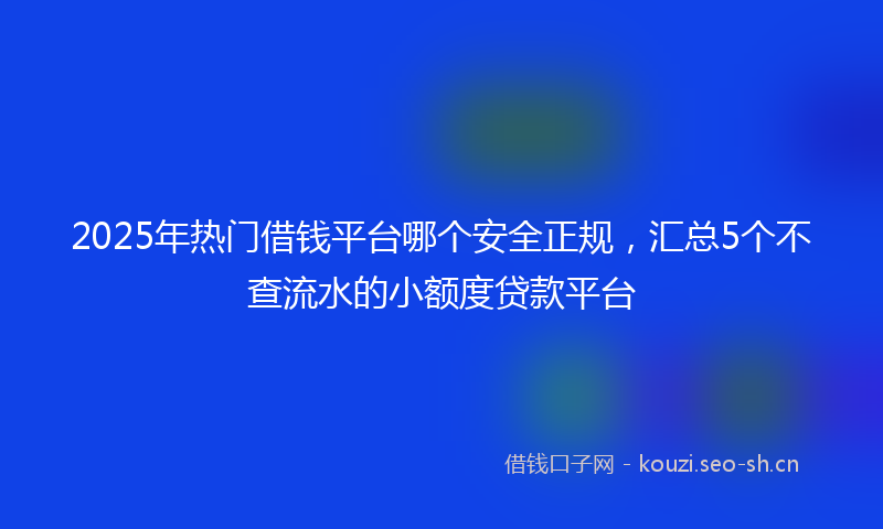 2025年热门借钱平台哪个安全正规，汇总5个不查流水的小额度贷款平台