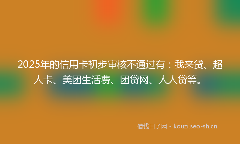 2025年的信用卡初步审核不通过有：我来贷、超人卡、美团生活费、团贷网、人人贷等。