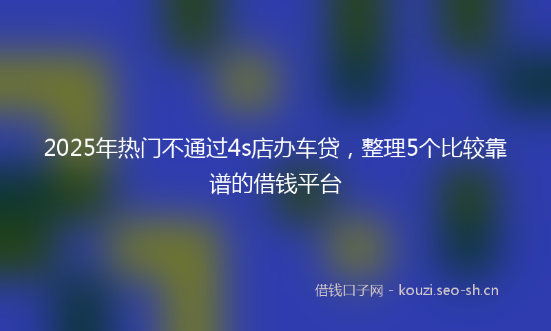 2025年热门不通过4s店办车贷，整理5个比较靠谱的借钱平台