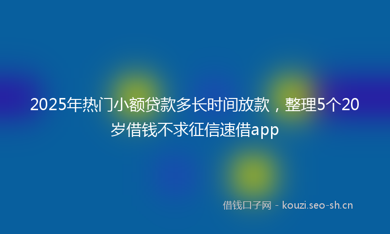 2025年热门小额贷款多长时间放款，整理5个20岁借钱不求征信速借app