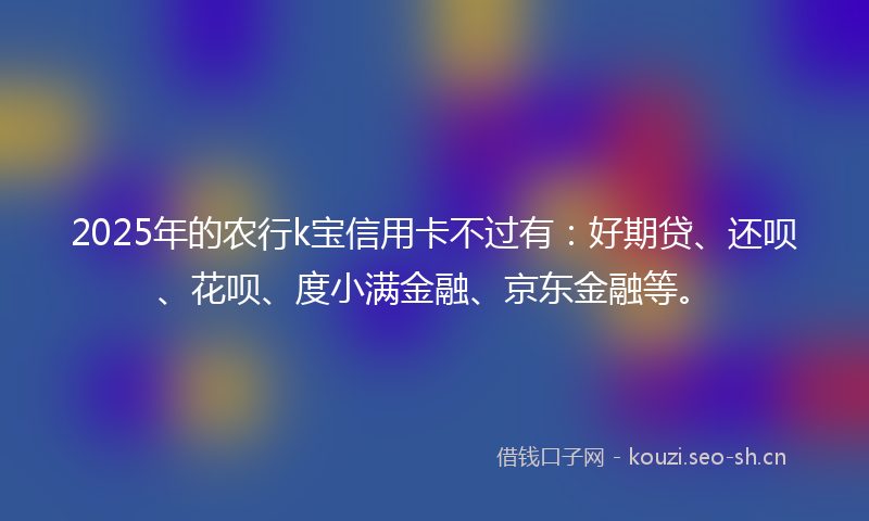 2025年的农行k宝信用卡不过有：好期贷、还呗、花呗、度小满金融、京东金融等。