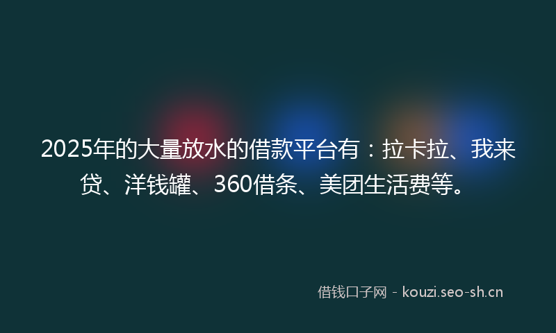 2025年的大量放水的借款平台有：拉卡拉、我来贷、洋钱罐、360借条、美团生活费等。