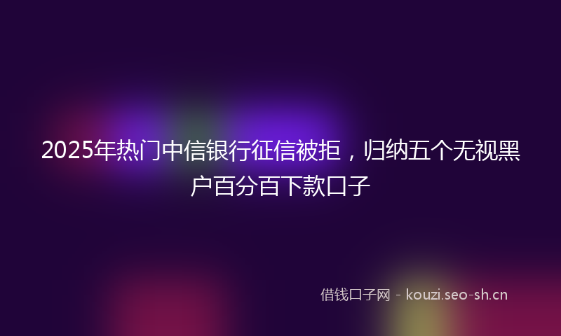 2025年热门中信银行征信被拒，归纳五个无视黑户百分百下款口子