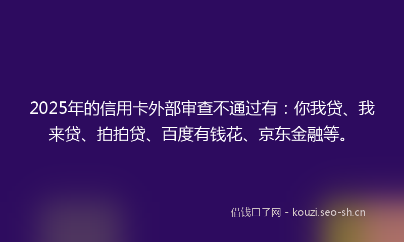 2025年的信用卡外部审查不通过有：你我贷、我来贷、拍拍贷、百度有钱花、京东金融等。