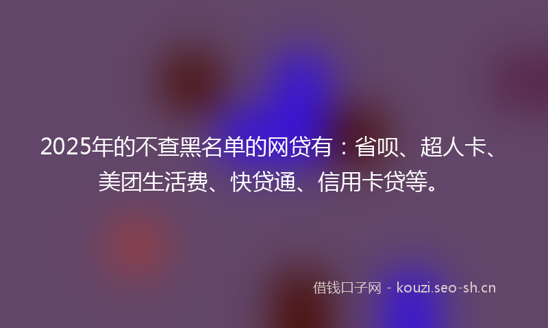 2025年的不查黑名单的网贷有：省呗、超人卡、美团生活费、快贷通、信用卡贷等。