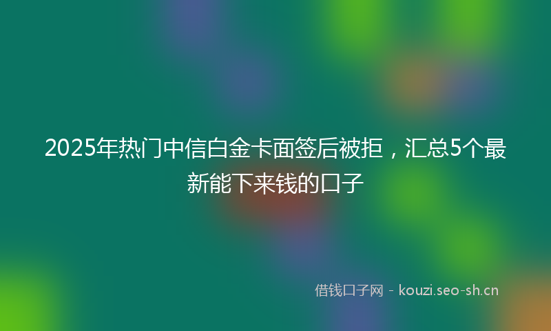 2025年热门中信白金卡面签后被拒，汇总5个最新能下来钱的口子