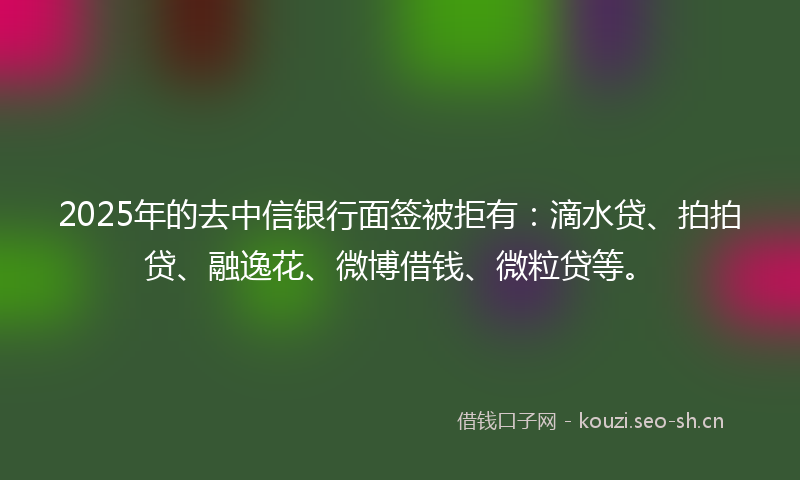 2025年的去中信银行面签被拒有：滴水贷、拍拍贷、融逸花、微博借钱、微粒贷等。