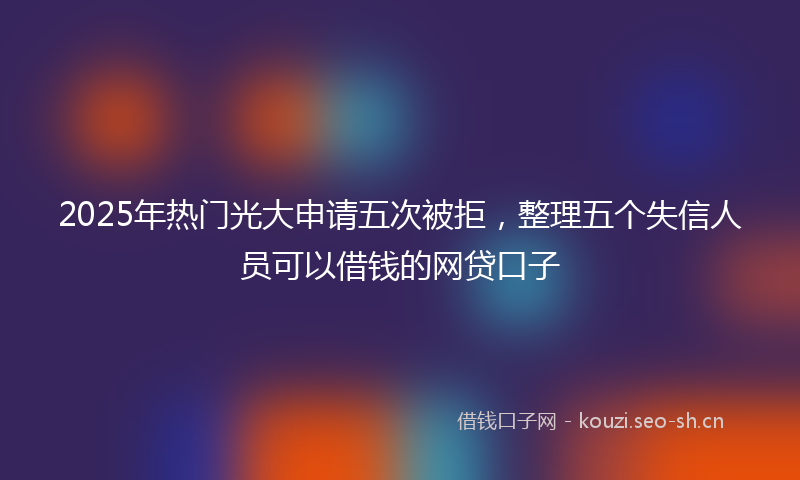 2025年热门光大申请五次被拒，整理五个失信人员可以借钱的网贷口子