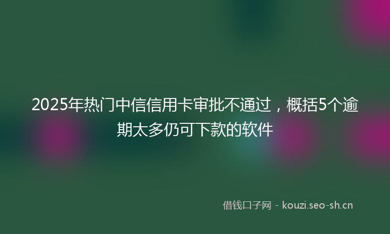 2025年热门中信信用卡审批不通过，概括5个逾期太多仍可下款的软件