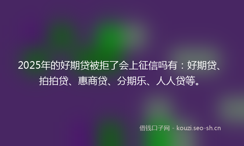 2025年的好期贷被拒了会上征信吗有：好期贷、拍拍贷、惠商贷、分期乐、人人贷等。