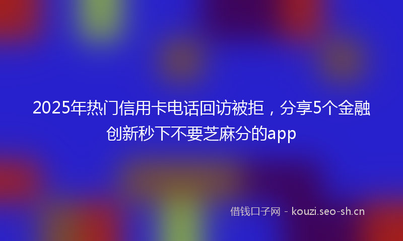 2025年热门信用卡电话回访被拒，分享5个金融创新秒下不要芝麻分的app