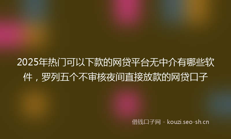 2025年热门可以下款的网贷平台无中介有哪些软件，罗列五个不审核夜间直接放款的网贷口子