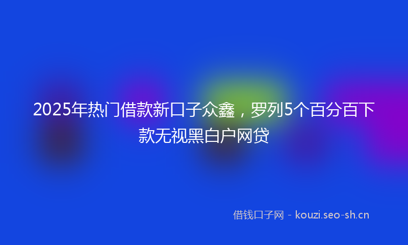 2025年热门借款新口子众鑫，罗列5个百分百下款无视黑白户网贷