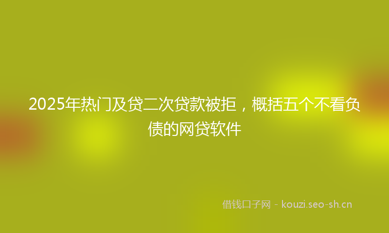 2025年热门及贷二次贷款被拒，概括五个不看负债的网贷软件