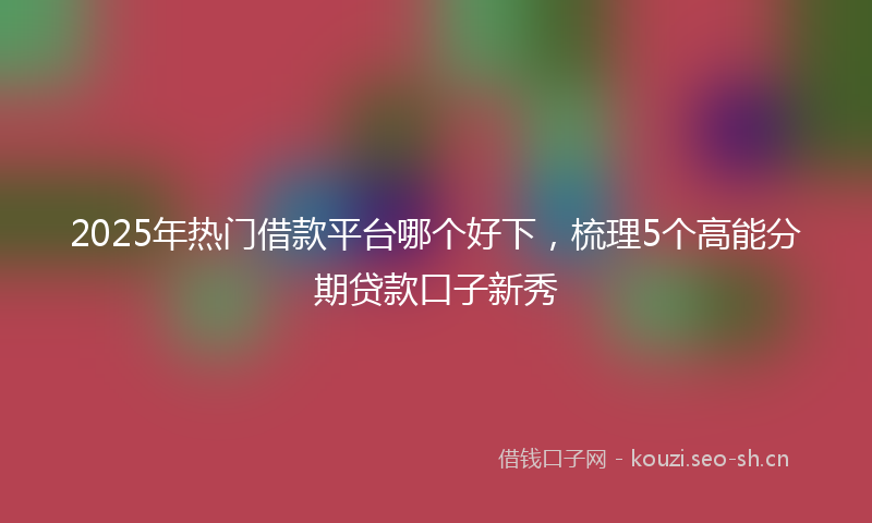 2025年热门借款平台哪个好下，梳理5个高能分期贷款口子新秀