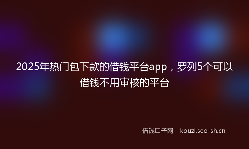 2025年热门包下款的借钱平台app,罗列5个可以借钱不用审核的平台