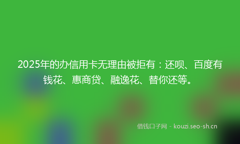 2025年的办信用卡无理由被拒有：还呗、百度有钱花、惠商贷、融逸花、替你还等。