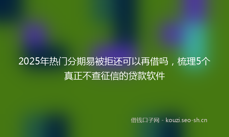 2025年热门分期易被拒还可以再借吗，梳理5个真正不查征信的贷款软件
