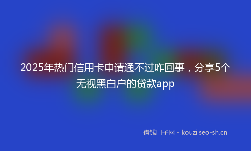 2025年热门信用卡申请通不过咋回事，分享5个无视黑白户的贷款app