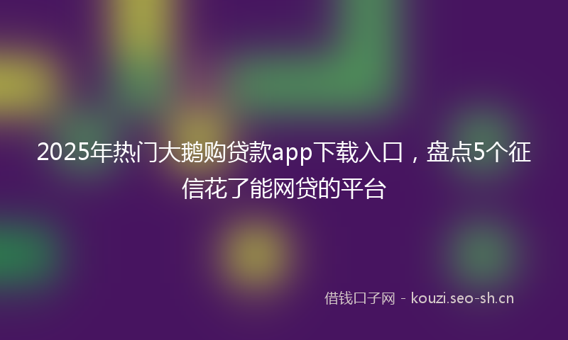 2025年热门大鹅购贷款app下载入口，盘点5个征信花了能网贷的平台