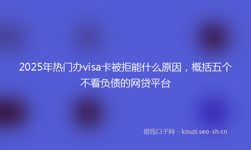 2025年热门办visa卡被拒能什么原因，概括五个不看负债的网贷平台