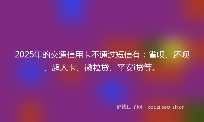 2025年的交通信用卡不通过短信有：省呗、还呗、超人卡、微粒贷、平安i贷等。