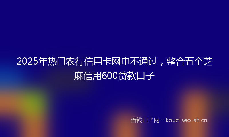 2025年热门农行信用卡网申不通过，整合五个芝麻信用600贷款口子