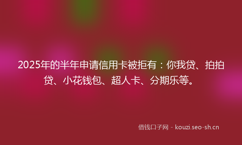 2025年的半年申请信用卡被拒有：你我贷、拍拍贷、小花钱包、超人卡、分期乐等。