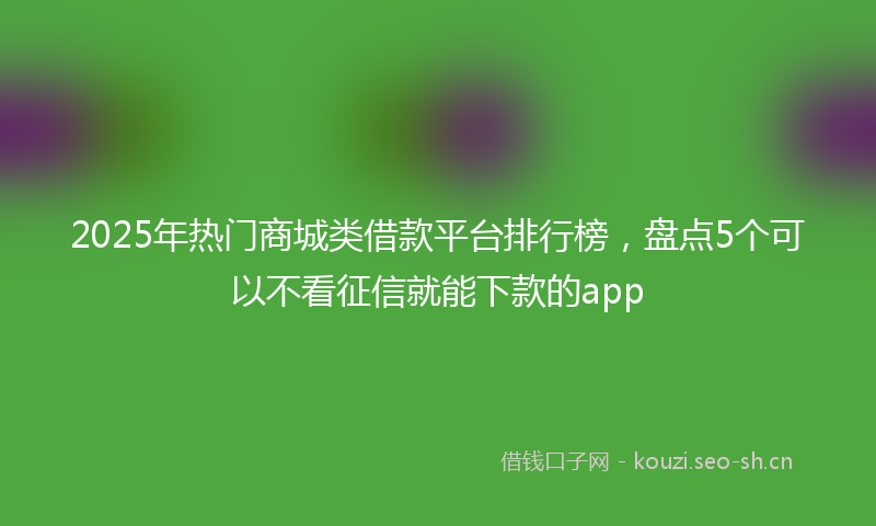 2025年热门商城类借款平台排行榜，盘点5个可以不看征信就能下款的app